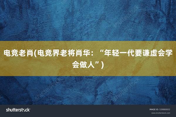 电竞老肖(电竞界老将肖华：“年轻一代要谦虚会学会做人”)