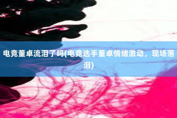 电竞董卓流泪了吗(电竞选手董卓情绪激动，现场落泪)