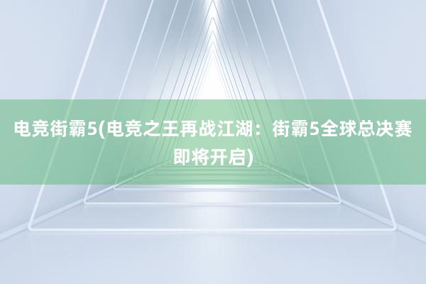 电竞街霸5(电竞之王再战江湖：街霸5全球总决赛即将开启)