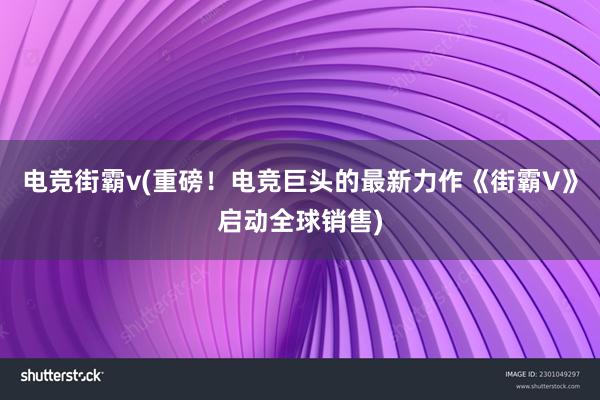 电竞街霸v(重磅！电竞巨头的最新力作《街霸V》启动全球销售)