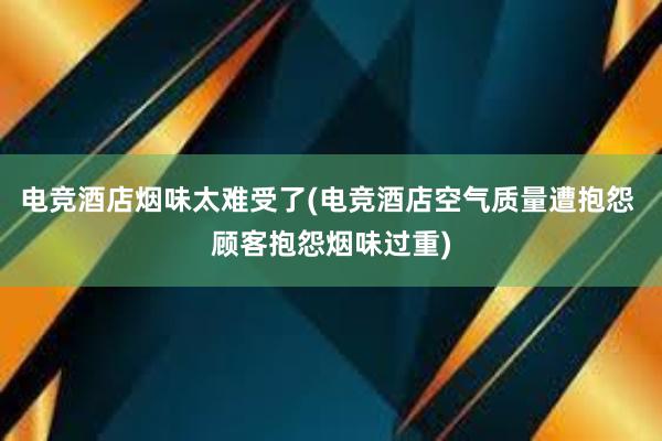 电竞酒店烟味太难受了(电竞酒店空气质量遭抱怨 顾客抱怨烟味过重)