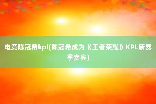 电竞陈冠希kpl(陈冠希成为《王者荣耀》KPL新赛季嘉宾)