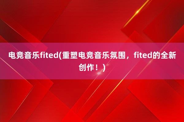 电竞音乐fited(重塑电竞音乐氛围，fited的全新创作！)