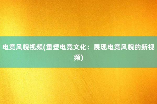 电竞风貌视频(重塑电竞文化：展现电竞风貌的新视频)