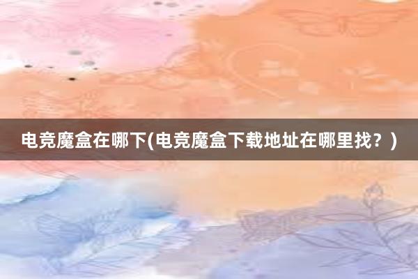 电竞魔盒在哪下(电竞魔盒下载地址在哪里找？)