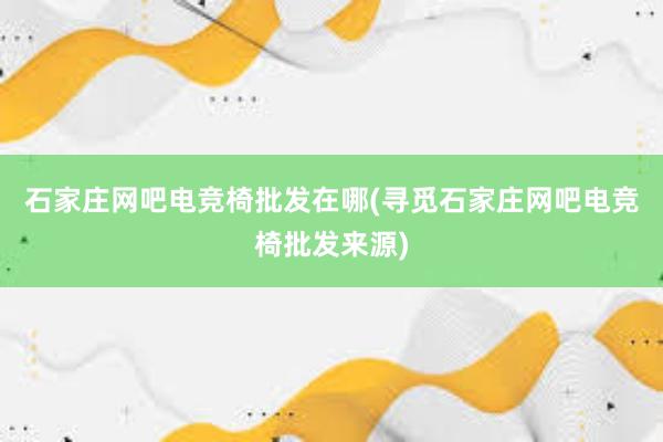 石家庄网吧电竞椅批发在哪(寻觅石家庄网吧电竞椅批发来源)