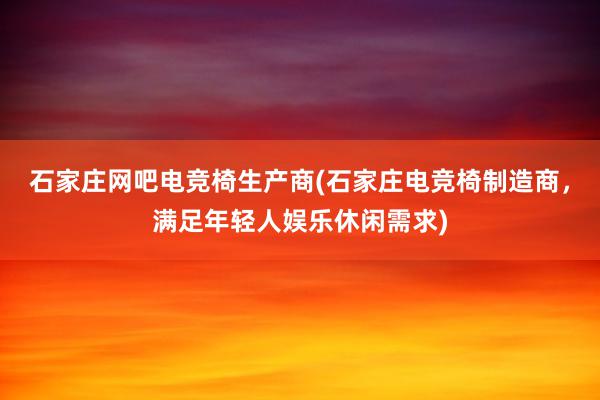 石家庄网吧电竞椅生产商(石家庄电竞椅制造商，满足年轻人娱乐休闲需求)