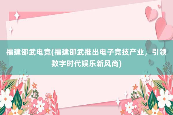 福建邵武电竞(福建邵武推出电子竞技产业，引领数字时代娱乐新风尚)