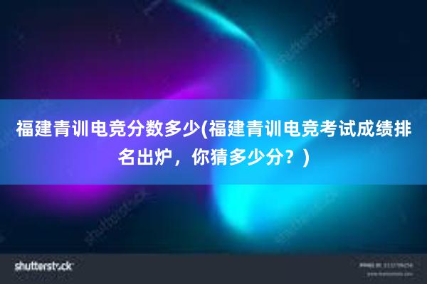 福建青训电竞分数多少(福建青训电竞考试成绩排名出炉，你猜多少分？)