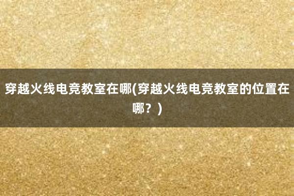 穿越火线电竞教室在哪(穿越火线电竞教室的位置在哪？)