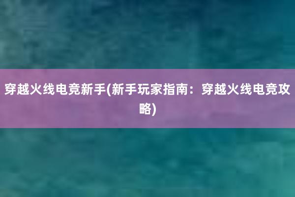 穿越火线电竞新手(新手玩家指南：穿越火线电竞攻略)