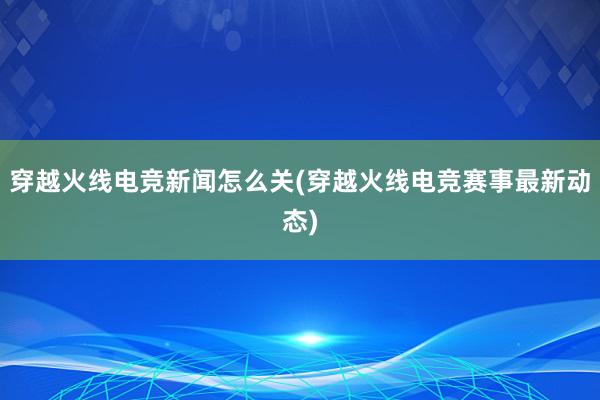 穿越火线电竞新闻怎么关(穿越火线电竞赛事最新动态)