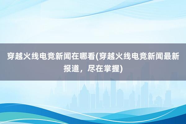 穿越火线电竞新闻在哪看(穿越火线电竞新闻最新报道，尽在掌握)