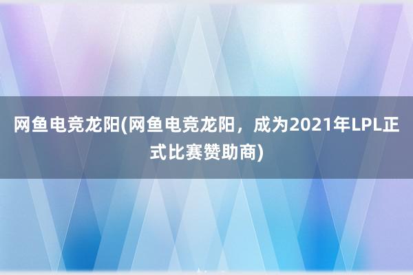 网鱼电竞龙阳(网鱼电竞龙阳，成为2021年LPL正式比赛赞助商)