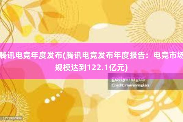 腾讯电竞年度发布(腾讯电竞发布年度报告：电竞市场规模达到122.1亿元)