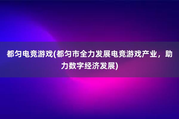 都匀电竞游戏(都匀市全力发展电竞游戏产业，助力数字经济发展)