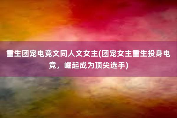 重生团宠电竞文同人文女主(团宠女主重生投身电竞，崛起成为顶尖选手)