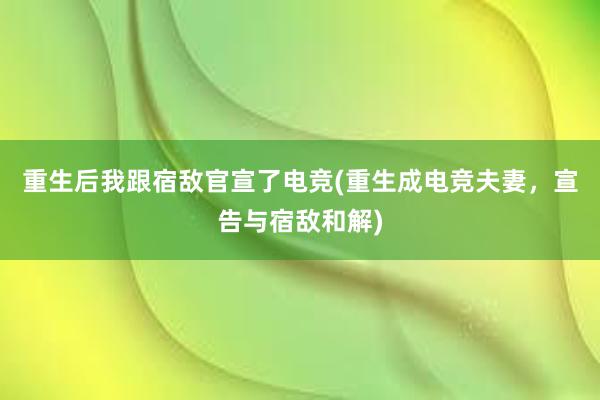 重生后我跟宿敌官宣了电竞(重生成电竞夫妻，宣告与宿敌和解)