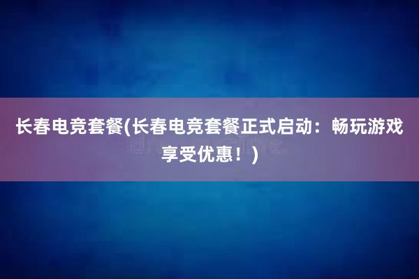 长春电竞套餐(长春电竞套餐正式启动：畅玩游戏享受优惠！)