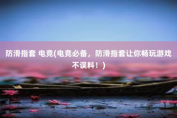 防滑指套 电竞(电竞必备，防滑指套让你畅玩游戏不误料！)