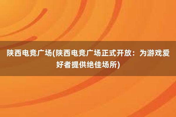 陕西电竞广场(陕西电竞广场正式开放：为游戏爱好者提供绝佳场所)