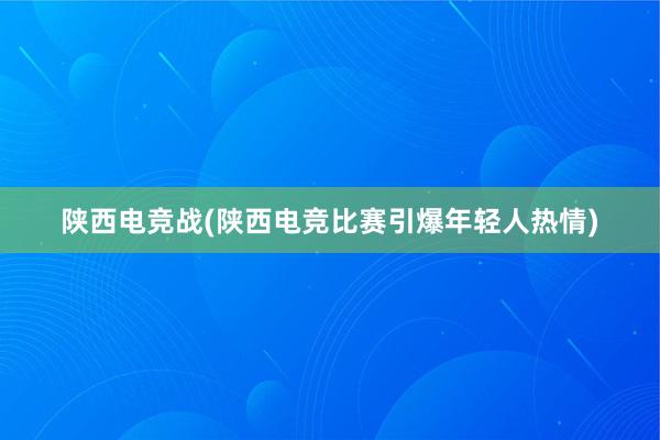 陕西电竞战(陕西电竞比赛引爆年轻人热情)