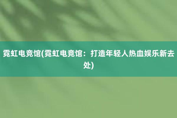 霓虹电竞馆(霓虹电竞馆：打造年轻人热血娱乐新去处)