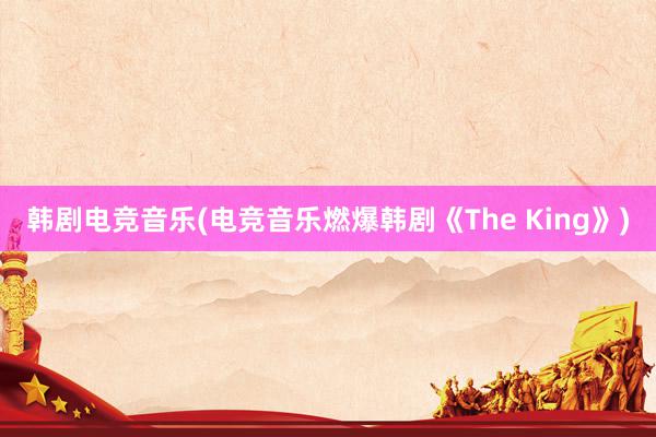 韩剧电竞音乐(电竞音乐燃爆韩剧《The King》)