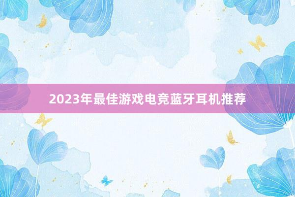 2023年最佳游戏电竞蓝牙耳机推荐