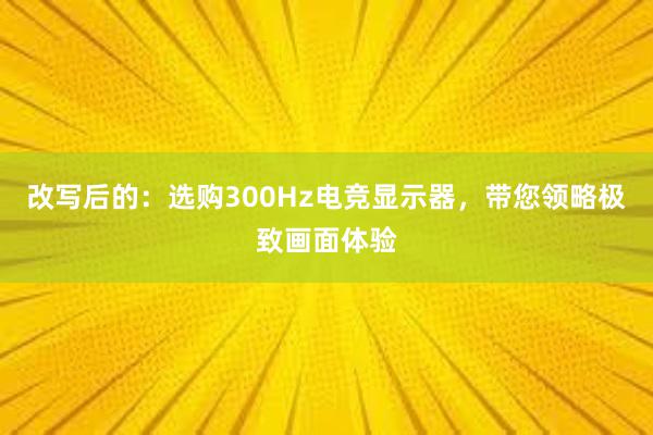 改写后的：选购300Hz电竞显示器，带您领略极致画面体验