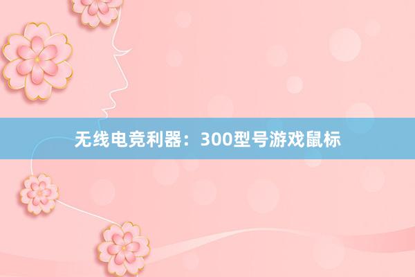 无线电竞利器：300型号游戏鼠标