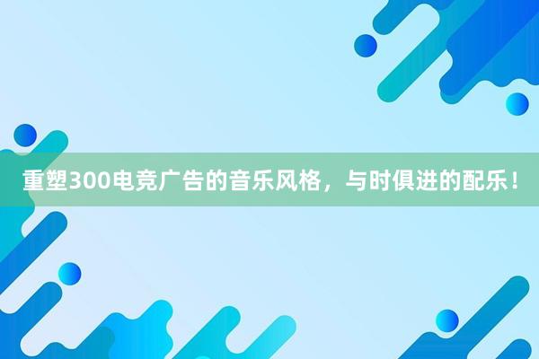 重塑300电竞广告的音乐风格，与时俱进的配乐！