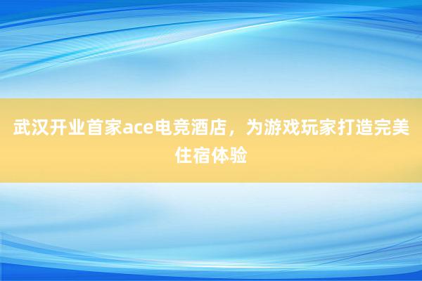 武汉开业首家ace电竞酒店，为游戏玩家打造完美住宿体验