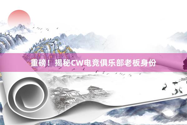 重磅！揭秘CW电竞俱乐部老板身份