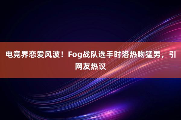 电竞界恋爱风波！Fog战队选手时洛热吻猛男，引网友热议