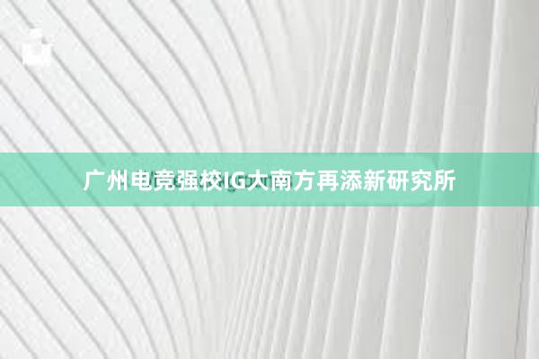 广州电竞强校IG大南方再添新研究所