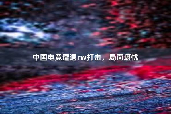 中国电竞遭遇rw打击，局面堪忧