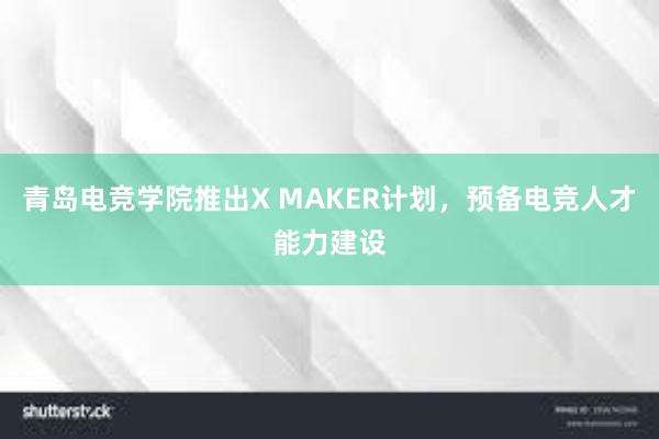 青岛电竞学院推出X MAKER计划，预备电竞人才能力建设