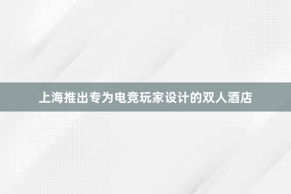 上海推出专为电竞玩家设计的双人酒店