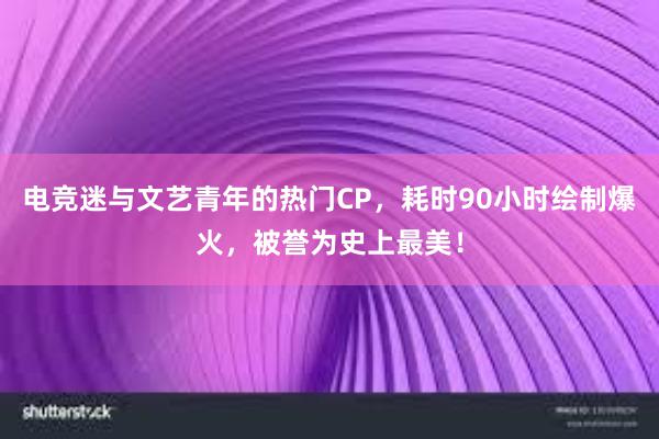 电竞迷与文艺青年的热门CP，耗时90小时绘制爆火，被誉为史上最美！