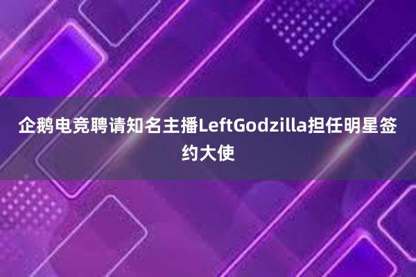 企鹅电竞聘请知名主播LeftGodzilla担任明星签约大使