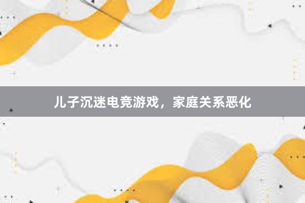 儿子沉迷电竞游戏，家庭关系恶化