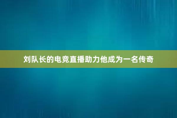 刘队长的电竞直播助力他成为一名传奇