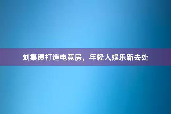 刘集镇打造电竞房，年轻人娱乐新去处