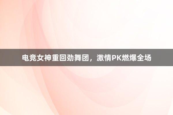 电竞女神重回劲舞团，激情PK燃爆全场