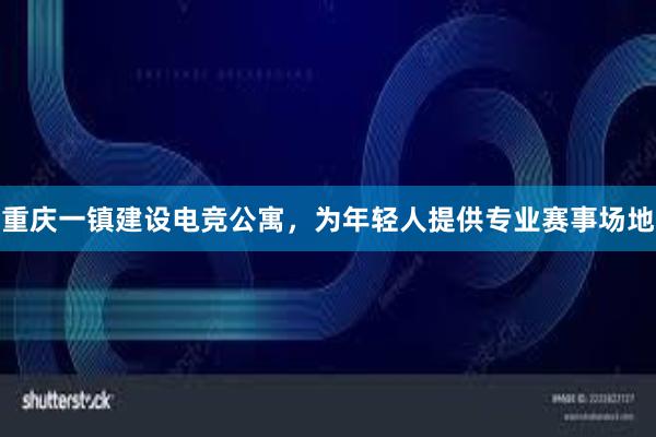 重庆一镇建设电竞公寓，为年轻人提供专业赛事场地