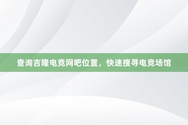 查询吉隆电竞网吧位置，快速搜寻电竞场馆