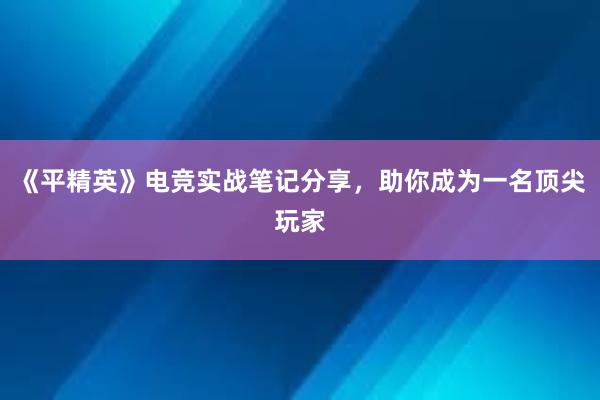 《平精英》电竞实战笔记分享，助你成为一名顶尖玩家