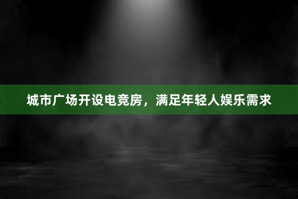 城市广场开设电竞房，满足年轻人娱乐需求