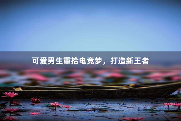 可爱男生重拾电竞梦，打造新王者